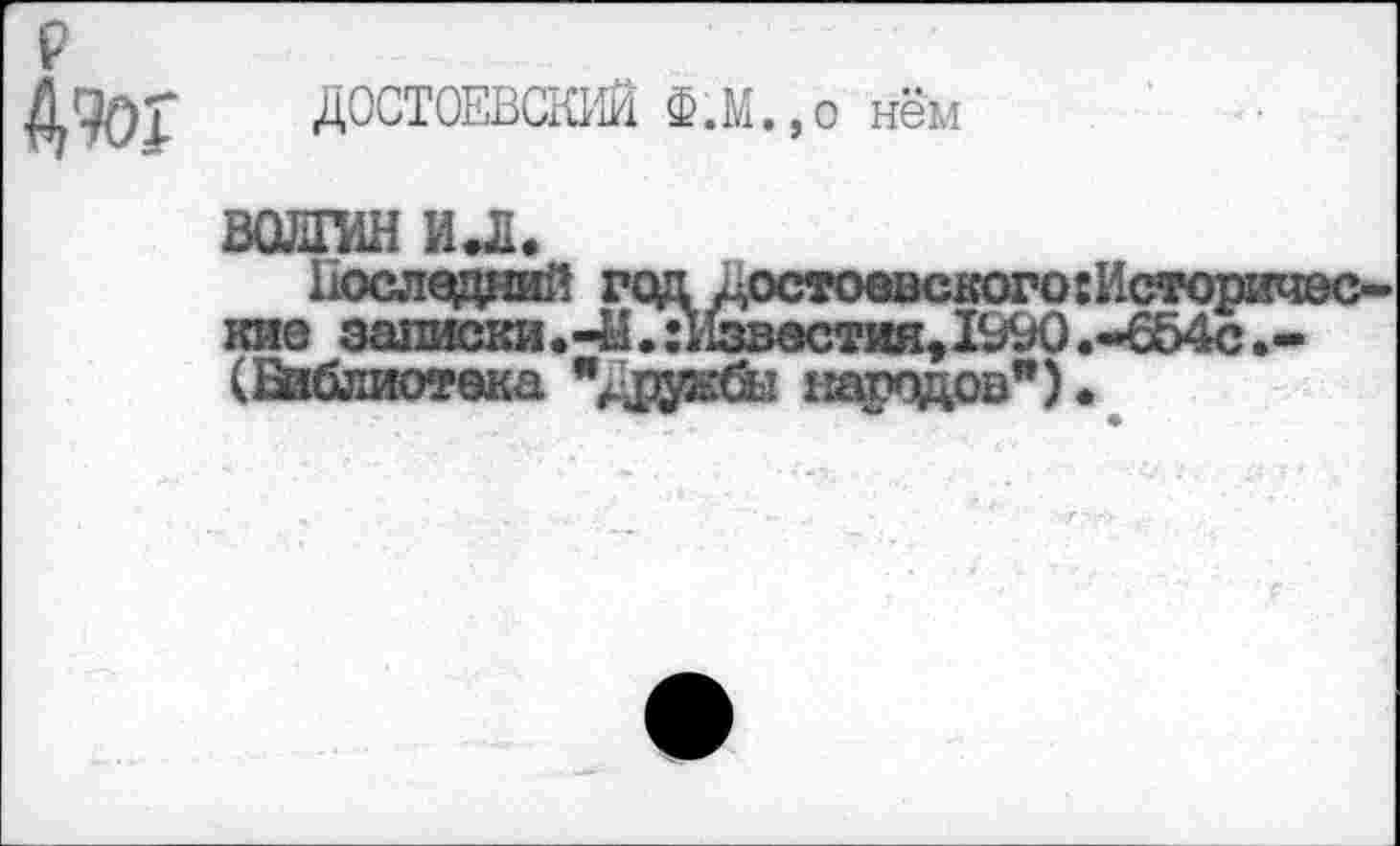 ﻿ДОСТОЕВСКИЙ Ф.М.,о нём
ВОЛГИН ил«
Последний год ^остоевскогогИсторичес-кне записки.-Ы.: Известия, 1^0 .-654с (Библиотека	народов").